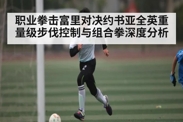 职业拳击富里对决约书亚全英重量级步伐控制与组合拳深度分析